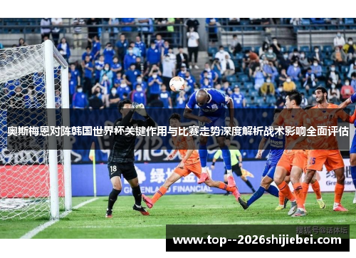 奥斯梅恩对阵韩国世界杯关键作用与比赛走势深度解析战术影响全面评估