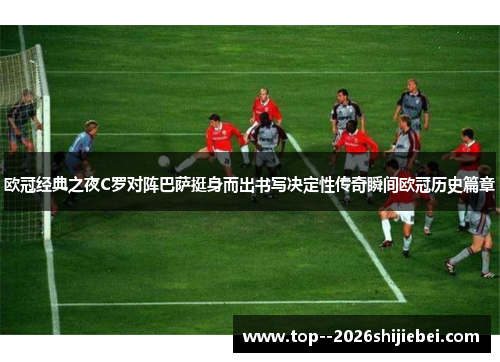 欧冠经典之夜C罗对阵巴萨挺身而出书写决定性传奇瞬间欧冠历史篇章