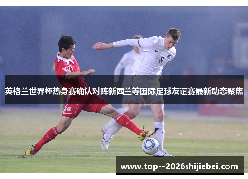 英格兰世界杯热身赛确认对阵新西兰等国际足球友谊赛最新动态聚焦