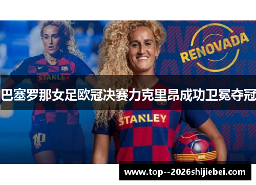 巴塞罗那女足欧冠决赛力克里昂成功卫冕夺冠 巴塞罗那女足欧冠决赛力克里昂成功卫冕夺冠