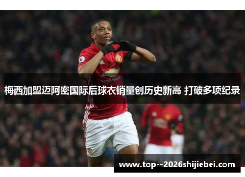 梅西加盟迈阿密国际后球衣销量创历史新高 打破多项纪录 梅西加盟迈阿密国际后球衣销量创历史新高 打破多项纪录