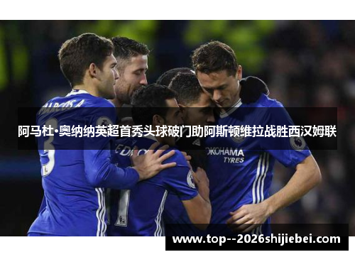 阿马杜·奥纳纳英超首秀头球破门助阿斯顿维拉战胜西汉姆联 阿马杜·奥纳纳英超首秀头球破门助阿斯顿维拉战胜西汉姆联