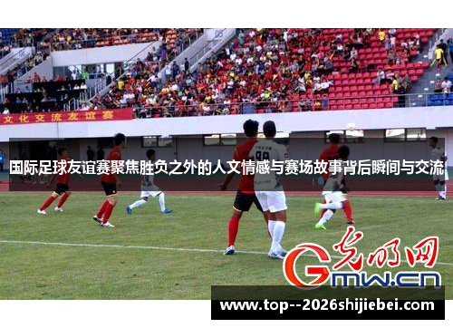 国际足球友谊赛聚焦胜负之外的人文情感与赛场故事背后瞬间与交流 国际足球友谊赛聚焦胜负之外的人文情感与赛场故事背后瞬间与交流