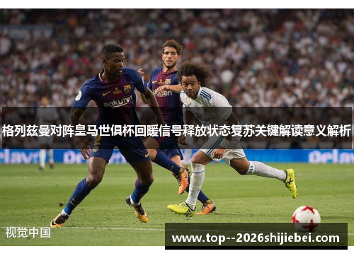格列兹曼对阵皇马世俱杯回暖信号释放状态复苏关键解读意义解析